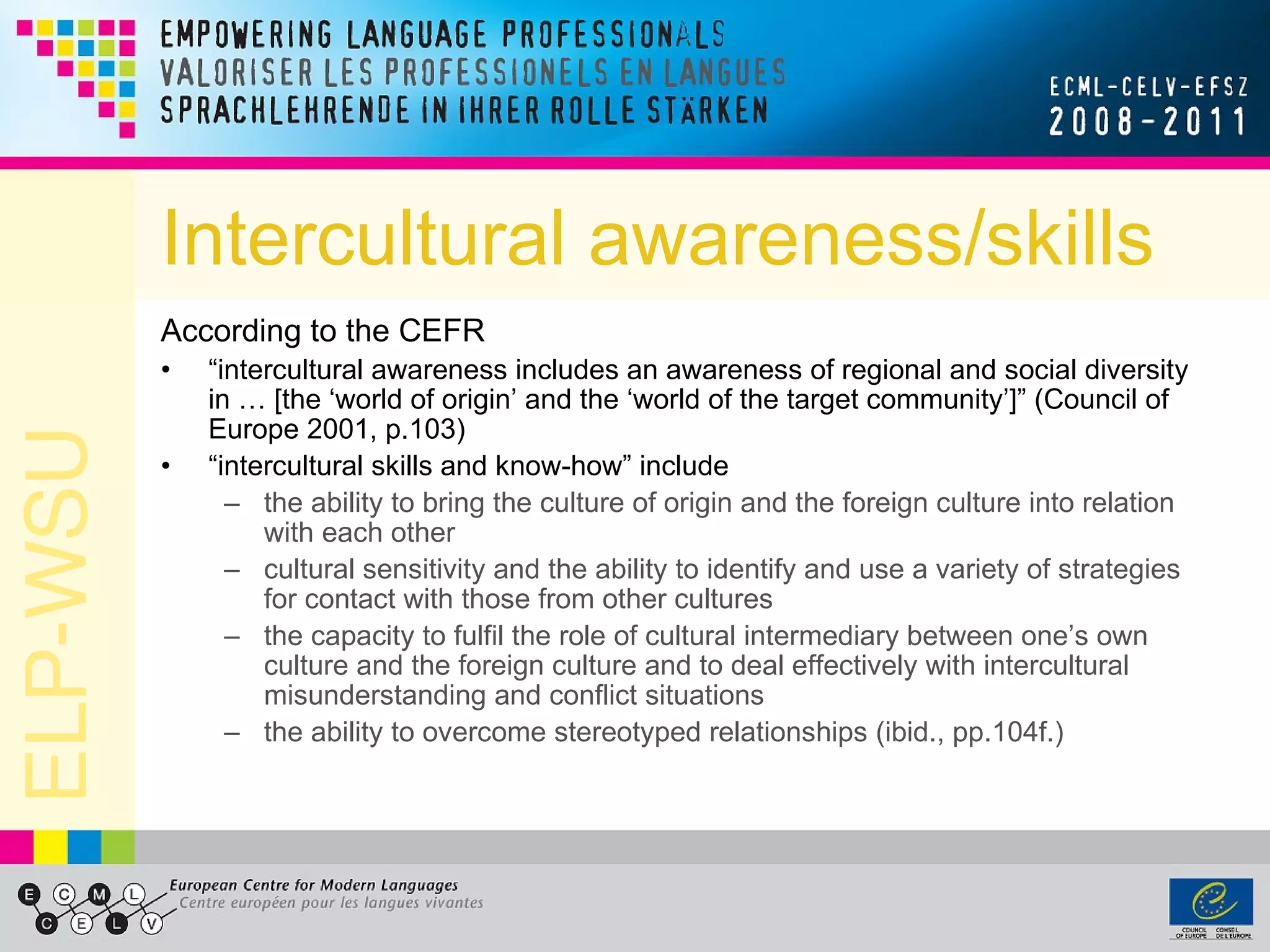 Intercultural awareness/skills According to the CEFR “ intercultural awareness includes an awareness of regional and social diversity in … [the ‘world of origin’ and the ‘world of the target community’]” (Council of Europe 2001, p.103) “ intercultural skills and know-how” include  the ability to bring the culture of origin and the foreign culture into relation with each other cultural sensitivity and the ability to identify and use a variety of strategies for contact with those from other cultures the capacity to fulfil the role of cultural intermediary between one’s own culture and the foreign culture and to deal effectively with intercultural misunderstanding and conflict situations the ability to overcome stereotyped relationships (ibid., pp.104f.) 