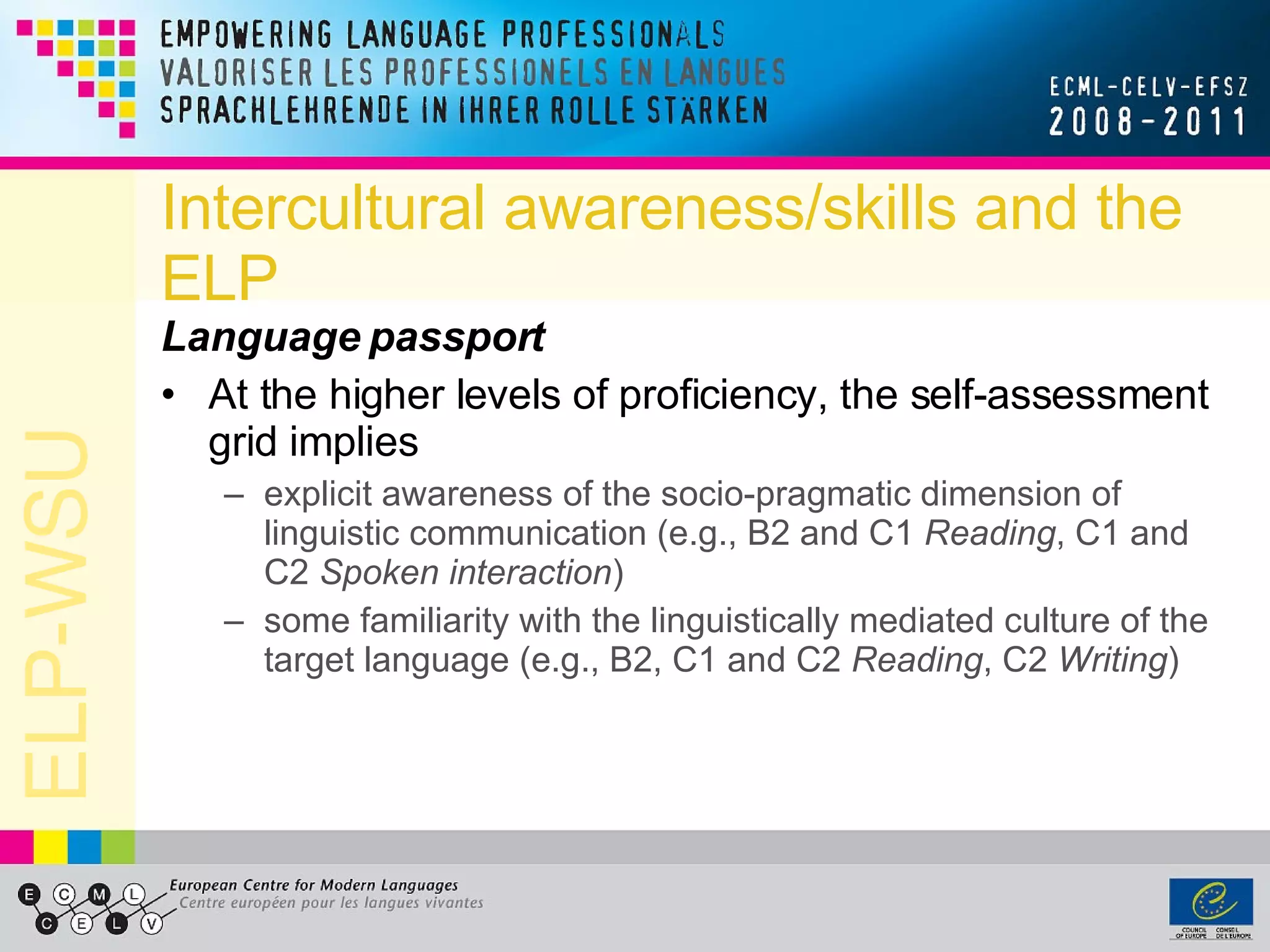 Intercultural awareness/skills and the ELP Language passport At the higher levels of proficiency, the self-assessment grid implies explicit awareness of the socio-pragmatic dimension of linguistic communication (e.g., B2 and C1  Reading , C1 and C2  Spoken interaction ) some familiarity with the linguistically mediated culture of the target language (e.g., B2, C1 and C2  Reading , C2  Writing ) 