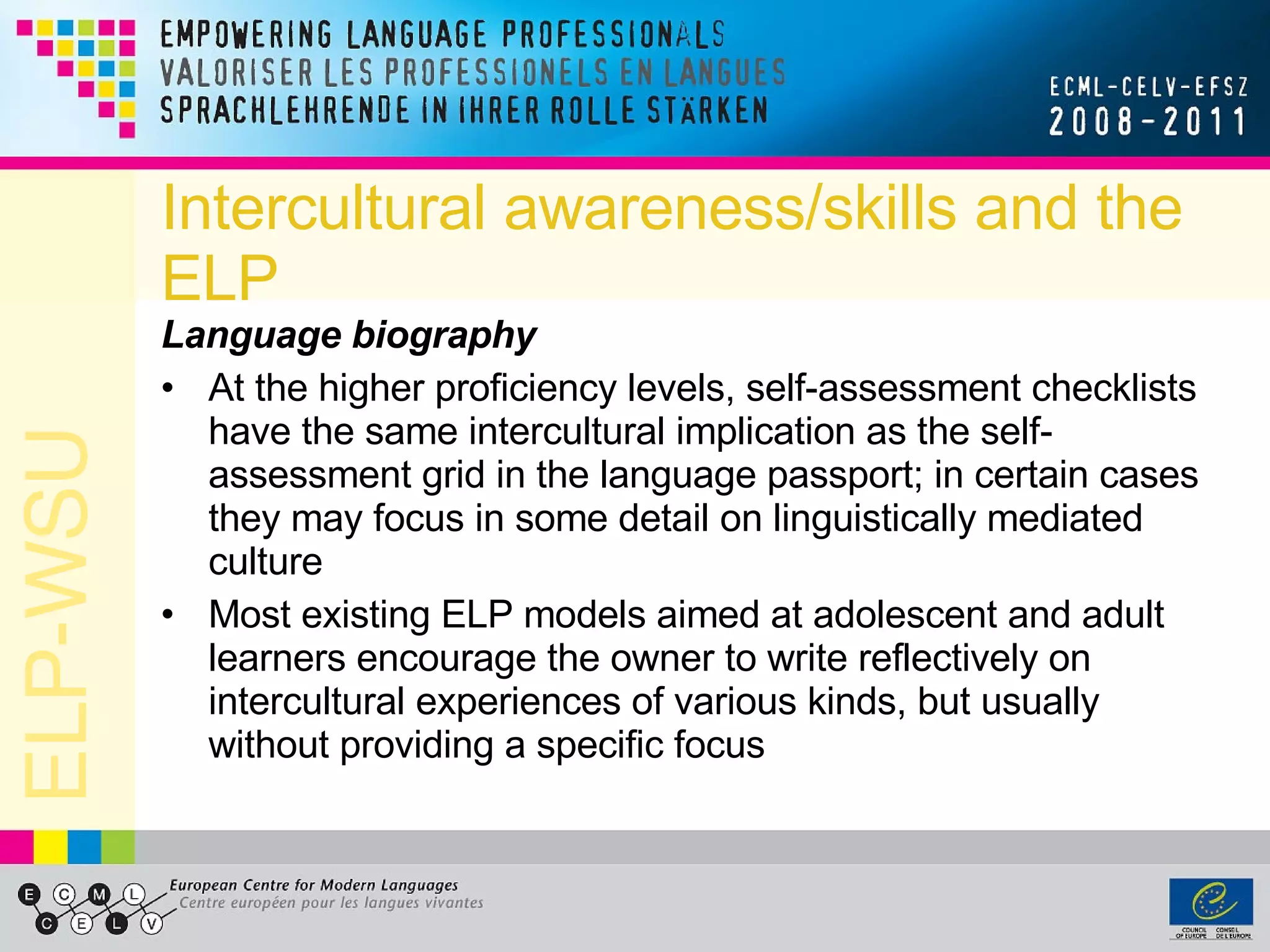 Intercultural awareness/skills and the ELP Language biography At the higher proficiency levels, self-assessment checklists have the same intercultural implication as the self-assessment grid in the language passport; in certain cases they may focus in some detail on linguistically mediated culture Most existing ELP models aimed at adolescent and adult learners encourage the owner to write reflectively on intercultural experiences of various kinds, but usually without providing a specific focus 