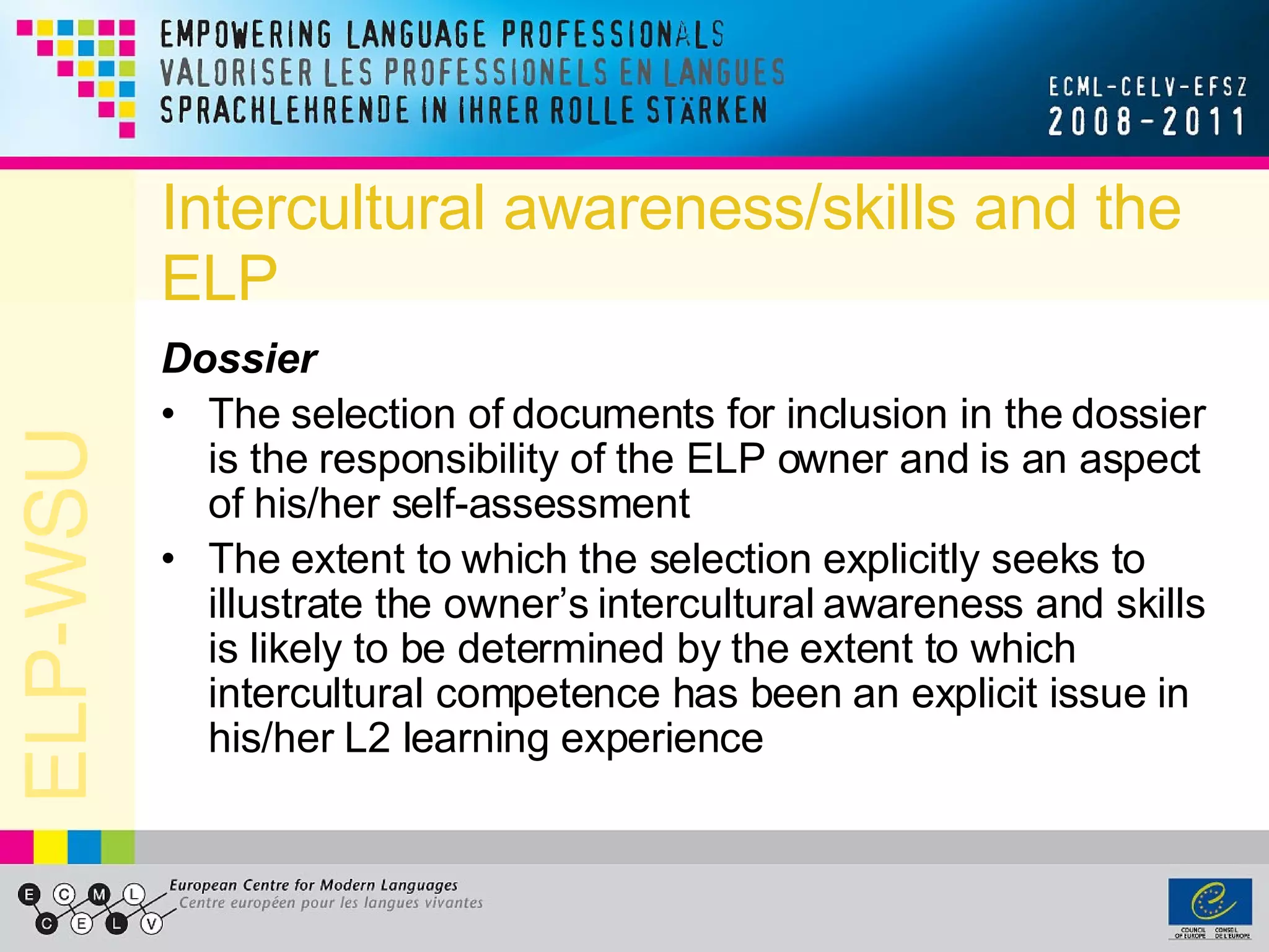 Intercultural awareness/skills and the ELP Dossier The selection of documents for inclusion in the dossier is the responsibility of the ELP owner and is an aspect of his/her self-assessment The extent to which the selection explicitly seeks to illustrate the owner’s intercultural awareness and skills is likely to be determined by the extent to which intercultural competence has been an explicit issue in his/her L2 learning experience 