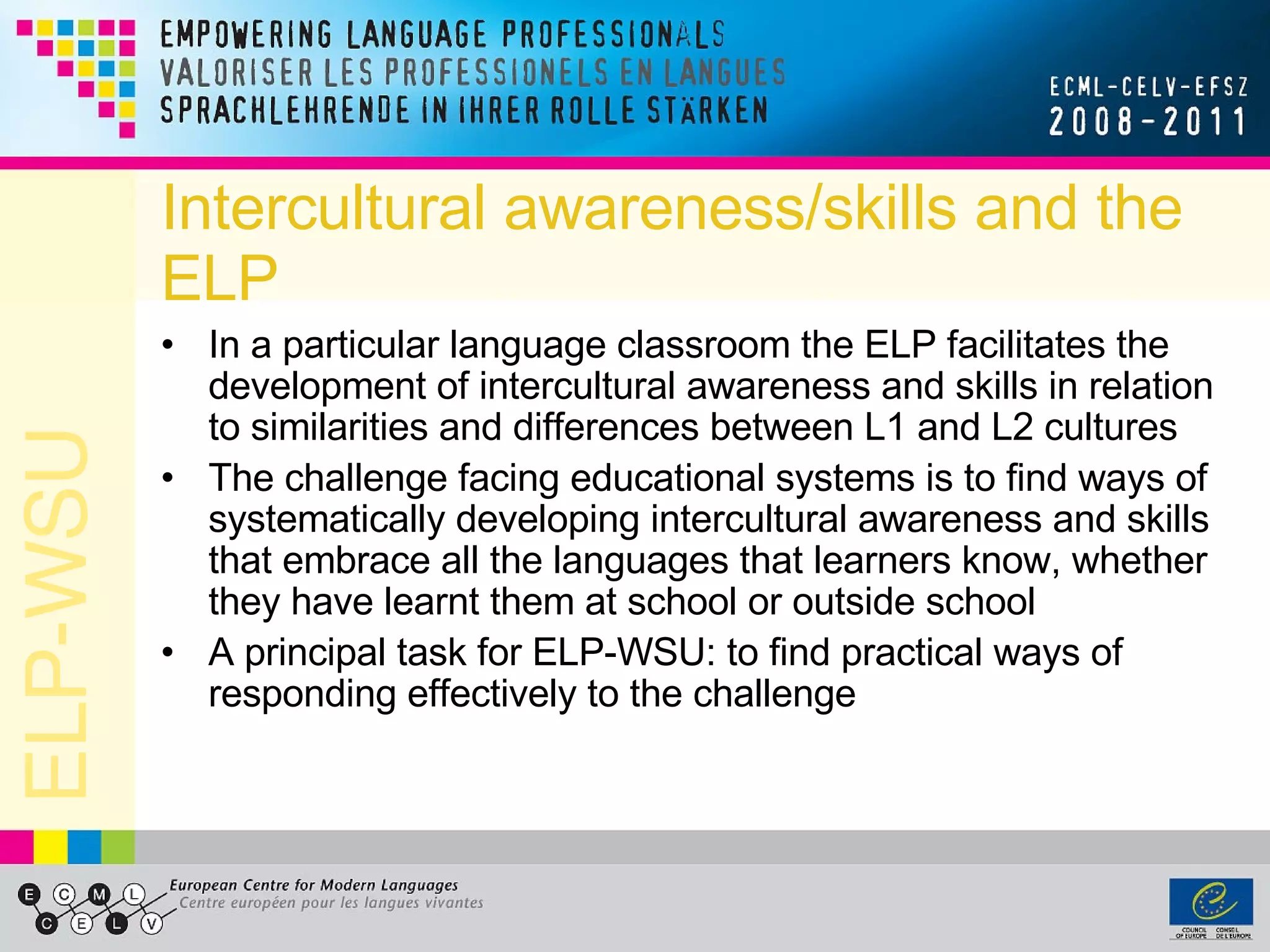 Intercultural awareness/skills and the ELP In a particular language classroom the ELP facilitates the development of intercultural awareness and skills in relation to similarities and differences between L1 and L2 cultures The challenge facing educational systems is to find ways of systematically developing intercultural awareness and skills that embrace all the languages that learners know, whether they have learnt them at school or outside school A principal task for ELP-WSU: to find practical ways of responding effectively to the challenge 