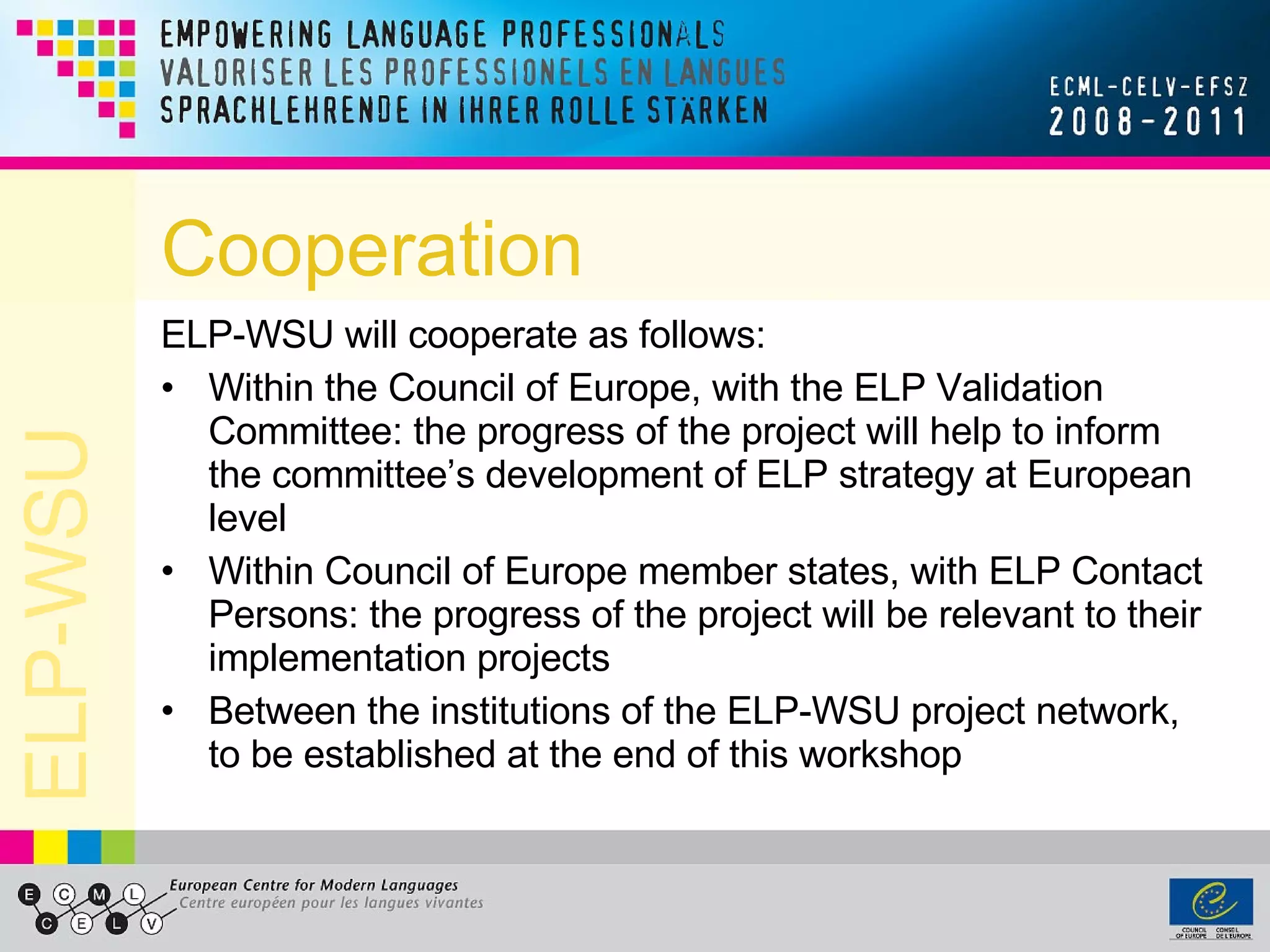 Cooperation ELP-WSU will cooperate as follows: Within the Council of Europe, with the ELP Validation Committee: the progress of the project will help to inform the committee’s development of ELP strategy at European level Within Council of Europe member states, with ELP Contact Persons: the progress of the project will be relevant to their implementation projects Between the institutions of the ELP-WSU project network, to be established at the end of this workshop 
