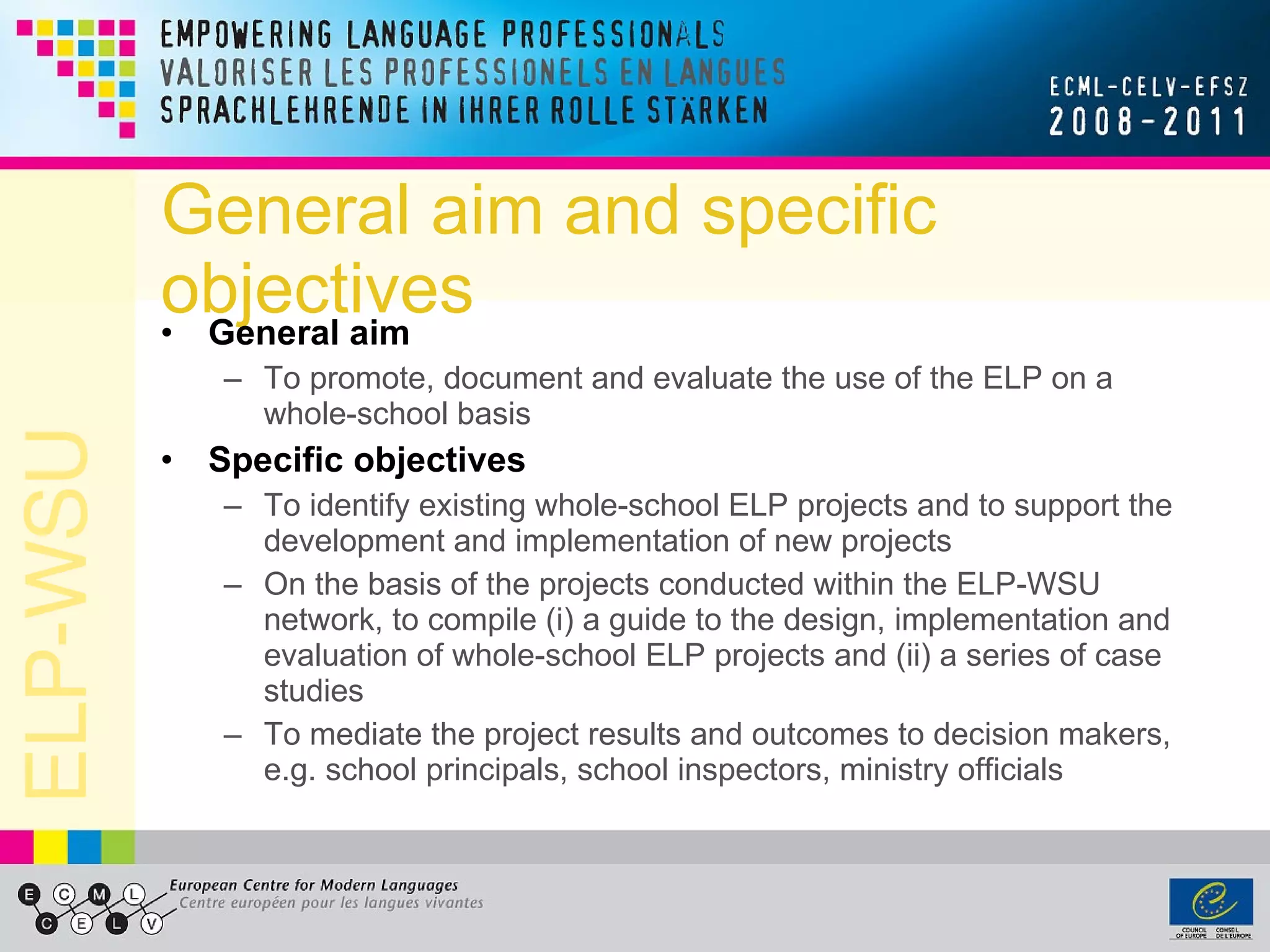 General aim and specific objectives General aim To promote, document and evaluate the use of the ELP on a whole-school basis Specific objectives To identify existing whole-school ELP projects and to support the development and implementation of new projects On the basis of the projects conducted within the ELP-WSU network, to compile (i) a guide to the design, implementation and evaluation of whole-school ELP projects and (ii) a series of case studies To mediate the project results and outcomes to decision makers, e.g. school principals, school inspectors, ministry officials 
