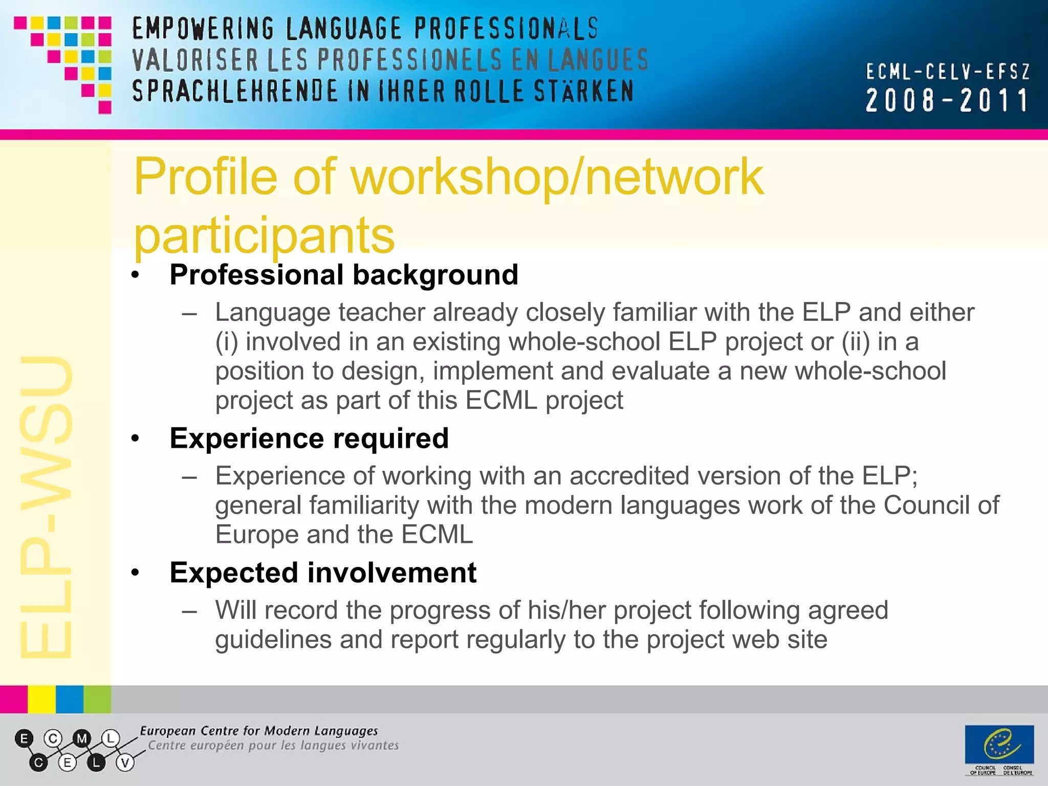 Profile of workshop/network participants Professional background Language teacher already closely familiar with the ELP and either (i) involved in an existing whole-school ELP project or (ii) in a position to design, implement and evaluate a new whole-school project as part of this ECML project Experience required Experience of working with an accredited version of the ELP; general familiarity with the modern languages work of the Council of Europe and the ECML Expected involvement Will record the progress of his/her project following agreed guidelines and report regularly to the project web site 