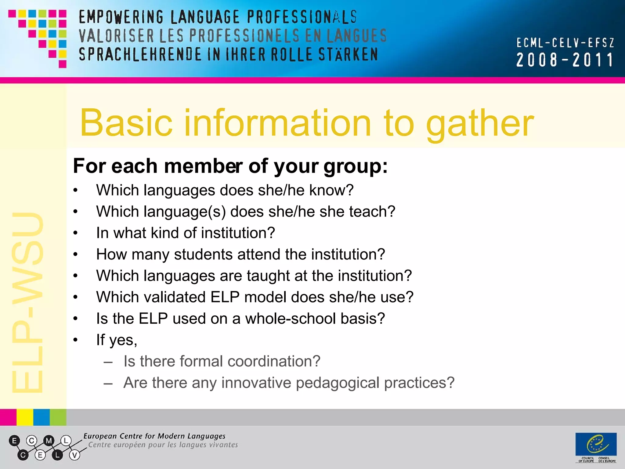 Basic information to gather For each member of your group: Which languages does she/he know? Which language(s) does she/he she teach? In what kind of institution? How many students attend the institution? Which languages are taught at the institution?  Which validated ELP model does she/he use? Is the ELP used on a whole-school basis? If yes, Is there formal coordination? Are there any innovative pedagogical practices? 