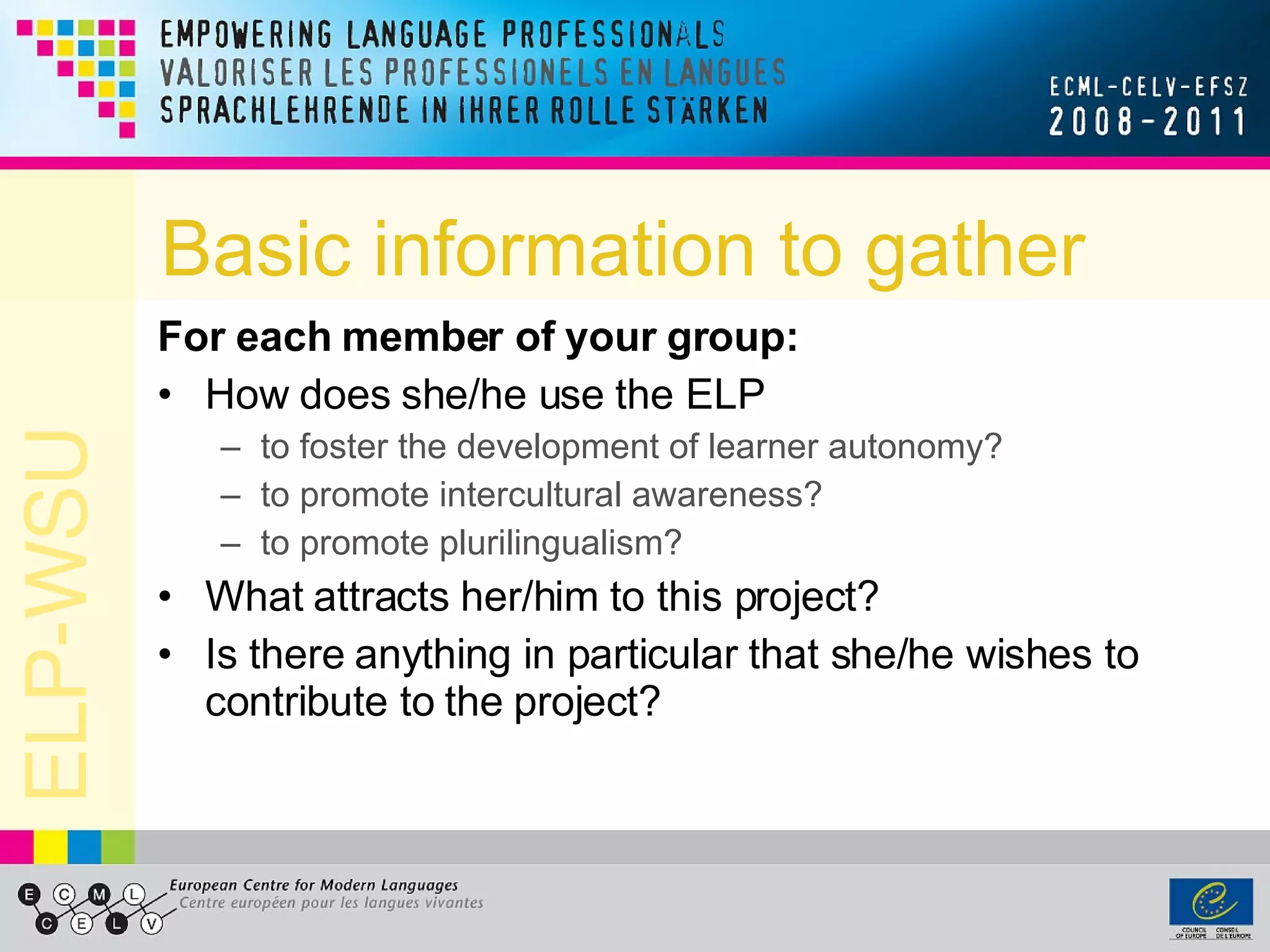 Basic information to gather For each member of your group: How does she/he use the ELP  to foster the development of learner autonomy? to promote intercultural awareness? to promote plurilingualism? What attracts her/him to this project? Is there anything in particular that she/he wishes to contribute to the project? 