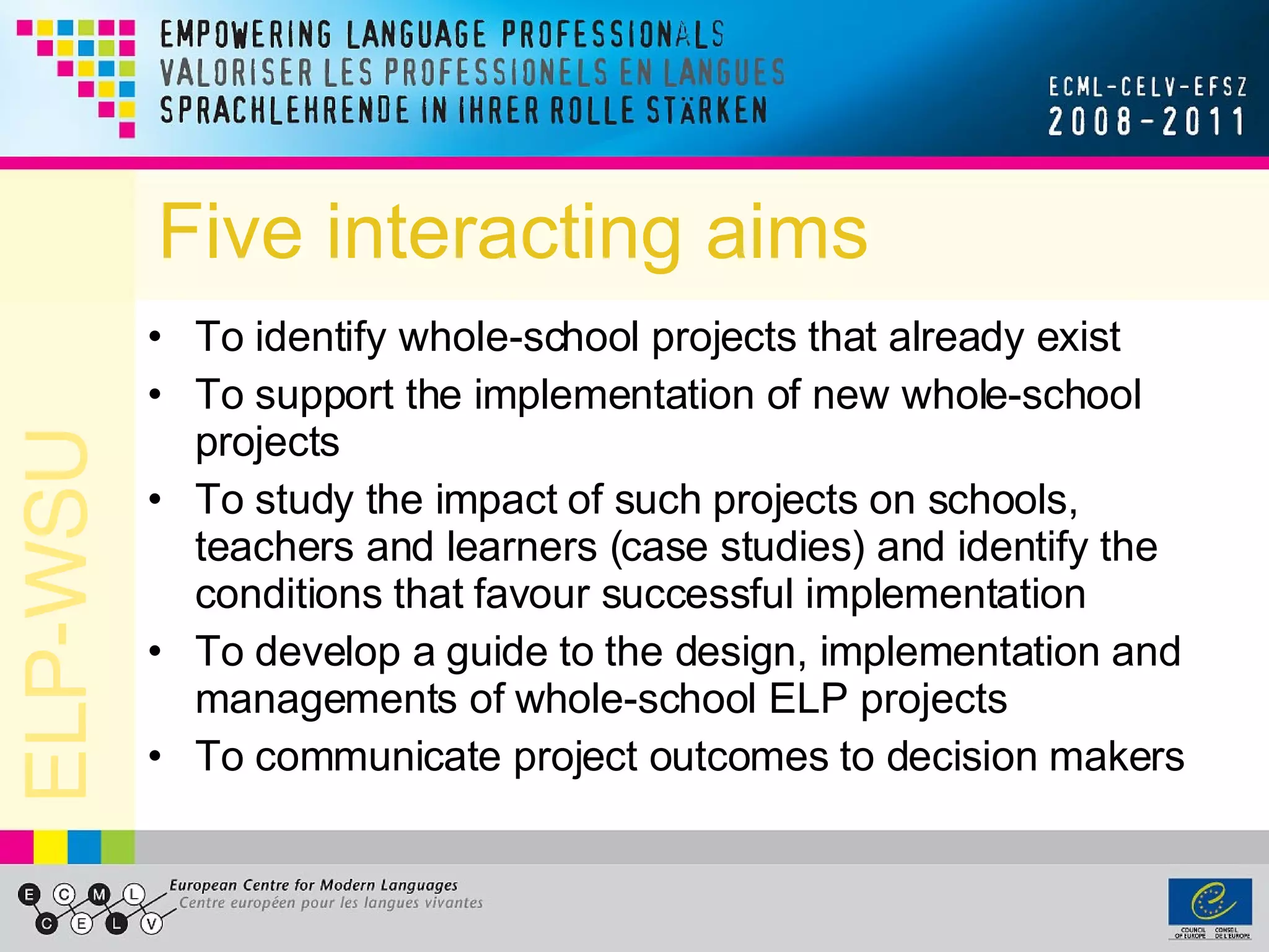 Five interacting aims To identify whole-school projects that already exist To support the implementation of new whole-school projects To study the impact of such projects on schools, teachers and learners (case studies) and identify the conditions that favour successful implementation To develop a guide to the design, implementation and managements of whole-school ELP projects To communicate project outcomes to decision makers 