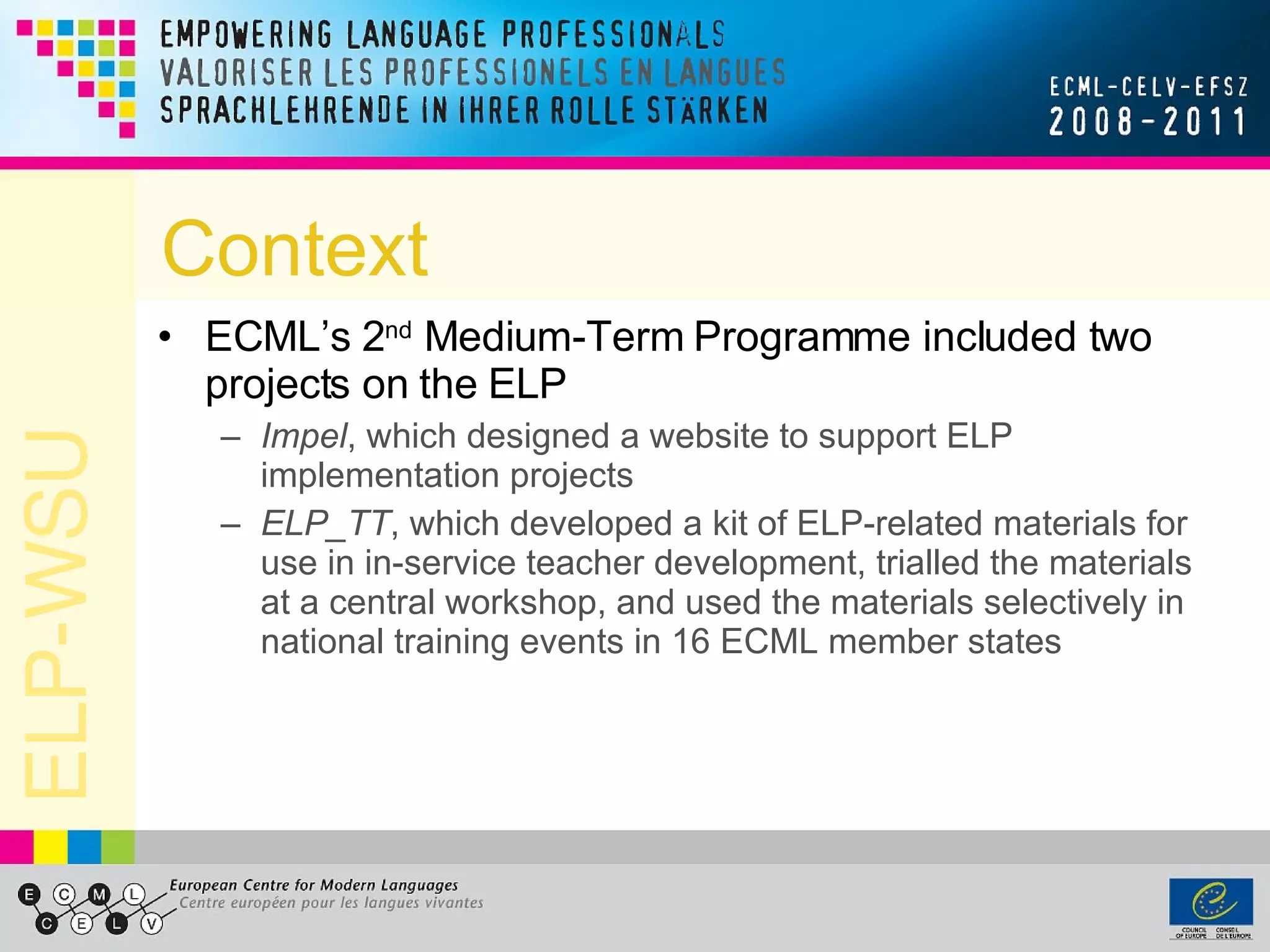 Context ECML’s 2 nd  Medium-Term Programme included two projects on the ELP Impel , which designed a website to support ELP implementation projects ELP_TT , which developed a kit of ELP-related materials for use in in-service teacher development, trialled the materials at a central workshop, and used the materials selectively in national training events in 16 ECML member states 