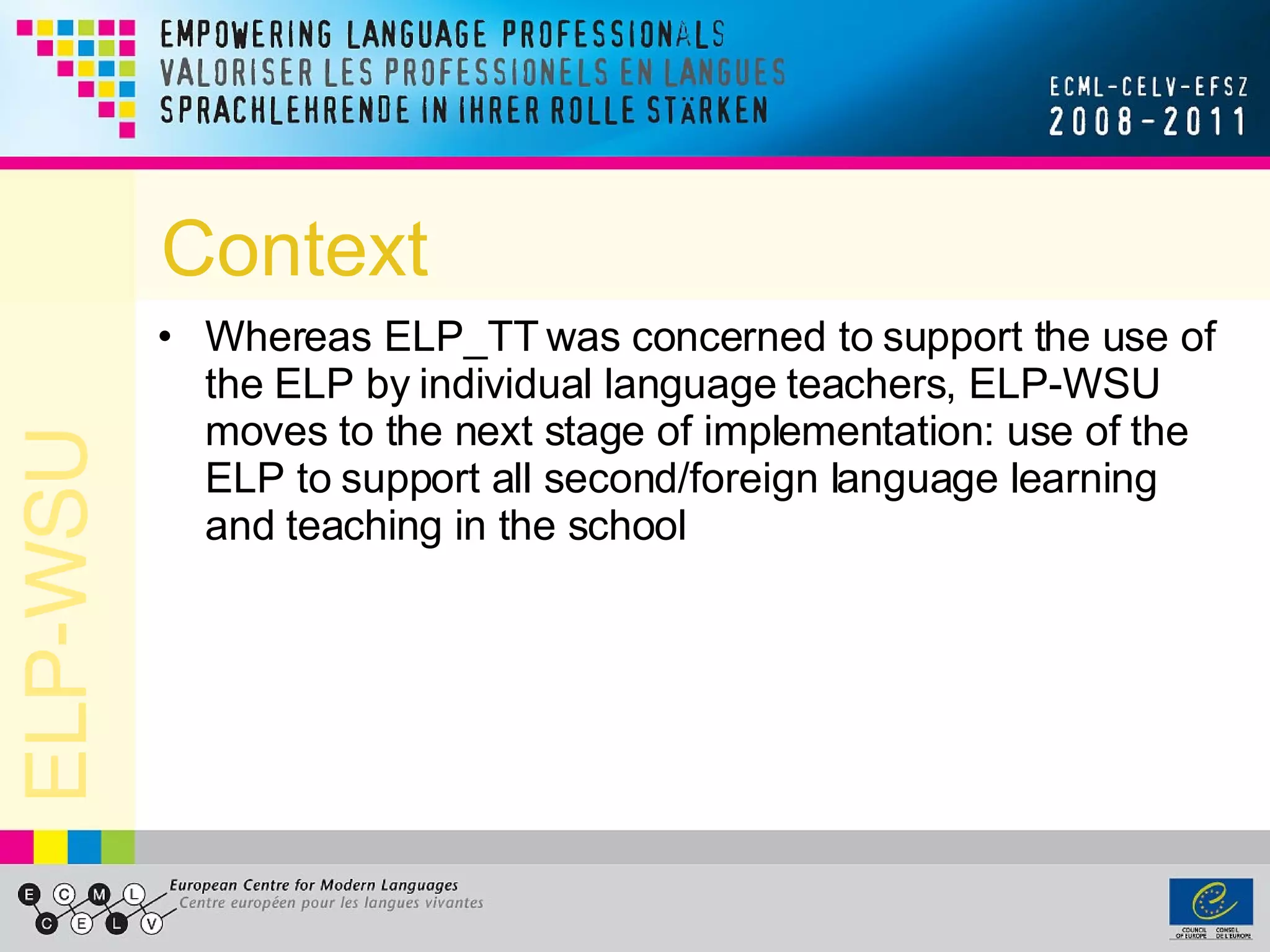 Context Whereas ELP_TT was concerned to support the use of the ELP by individual language teachers, ELP-WSU moves to the next stage of implementation: use of the ELP to support all second/foreign language learning and teaching in the school  