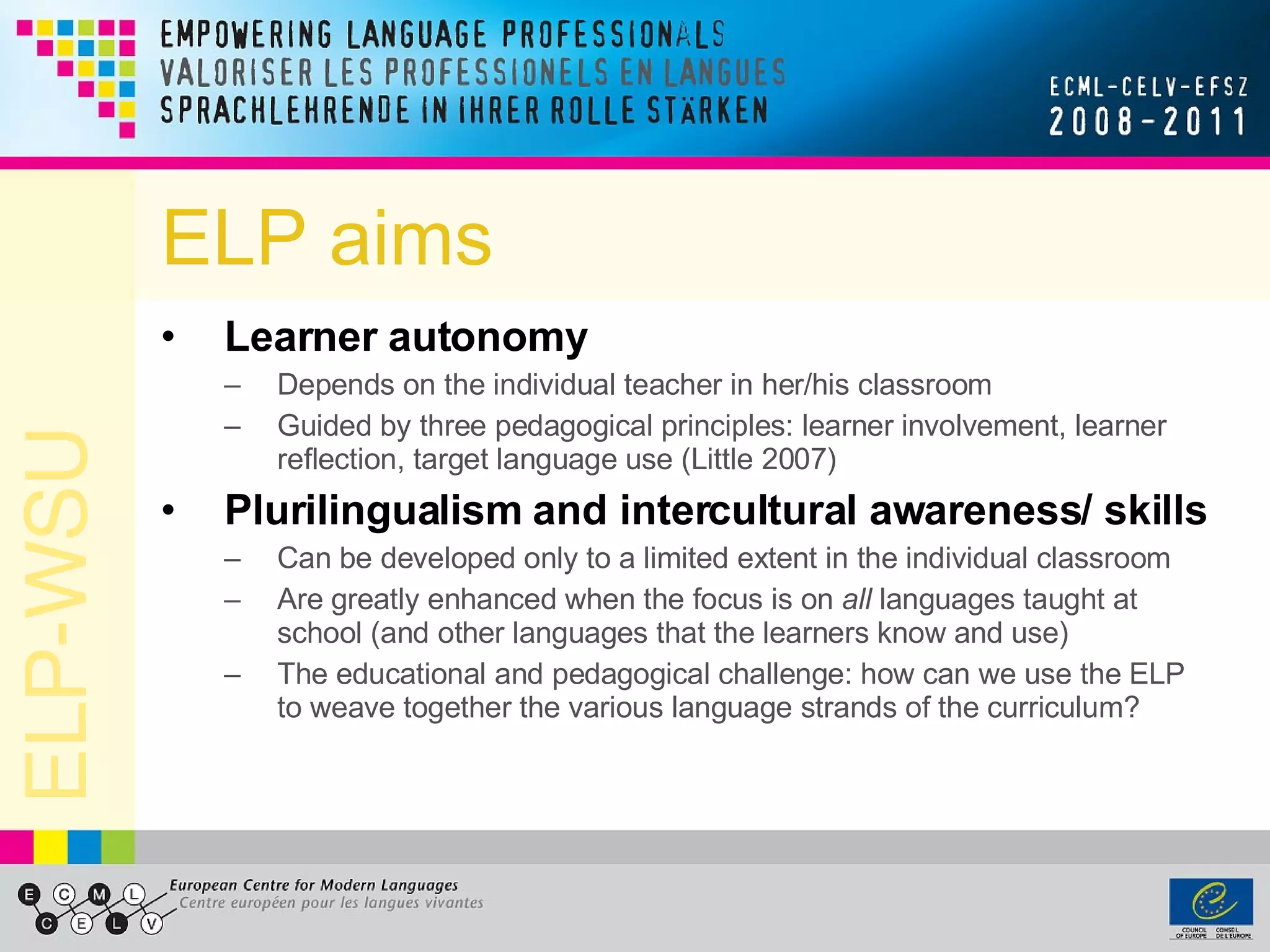 ELP aims Learner autonomy Depends on the individual teacher in her/his classroom  Guided by three pedagogical principles: learner involvement, learner reflection, target language use (Little 2007) Plurilingualism and intercultural awareness/ skills Can be developed only to a limited extent in the individual classroom  Are greatly enhanced when the focus is on  all  languages taught at school (and other languages that the learners know and use) The educational and pedagogical challenge: how can we use the ELP to weave together the various language strands of the curriculum? 