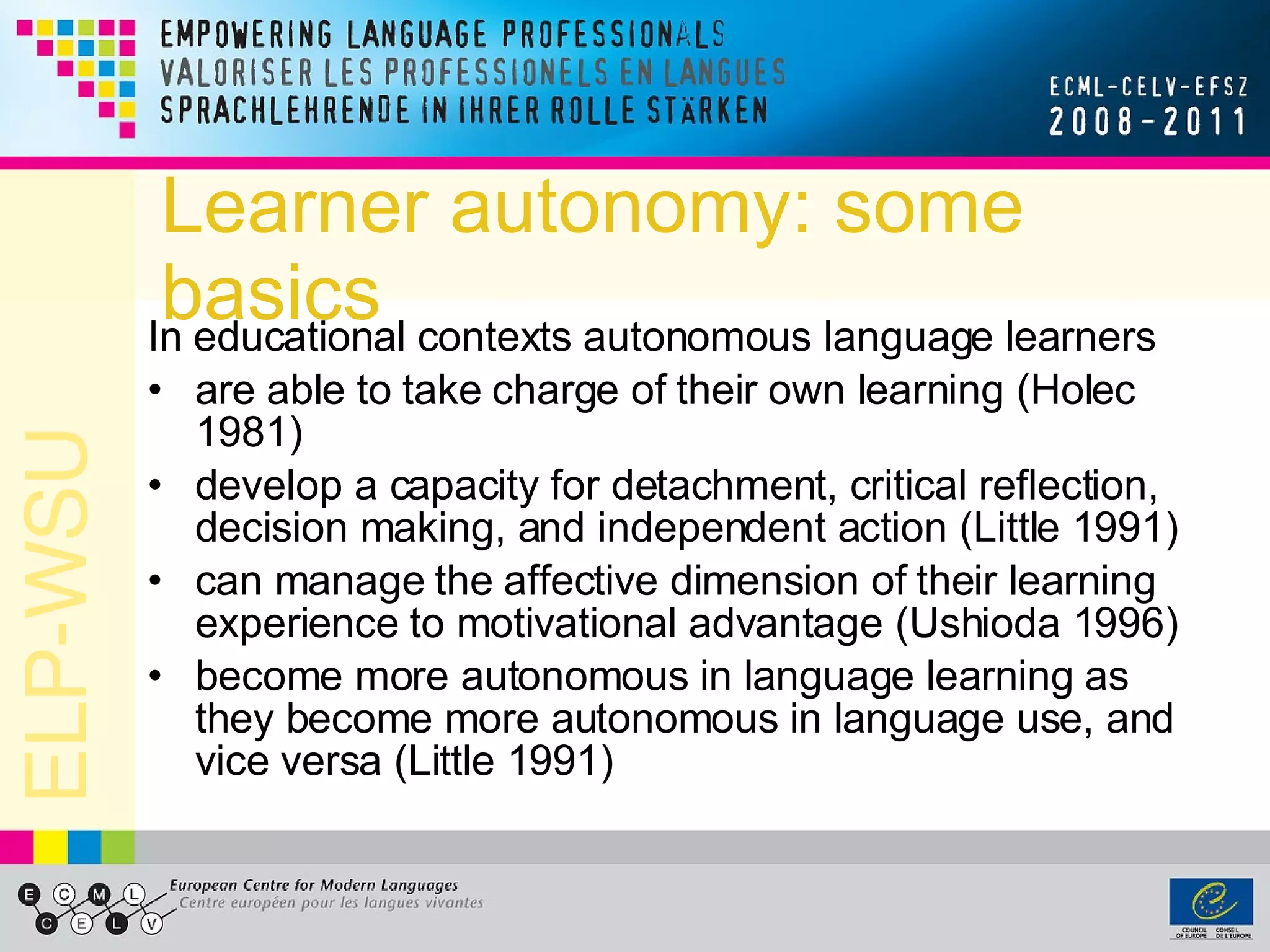 Learner autonomy: some basics In educational contexts autonomous language learners are able to take charge of their own learning (Holec 1981)  develop a capacity for detachment, critical reflection, decision making, and independent action (Little 1991) can manage the affective dimension of their learning experience to motivational advantage (Ushioda 1996) become more autonomous in language learning as they become more autonomous in language use, and vice versa (Little 1991) 