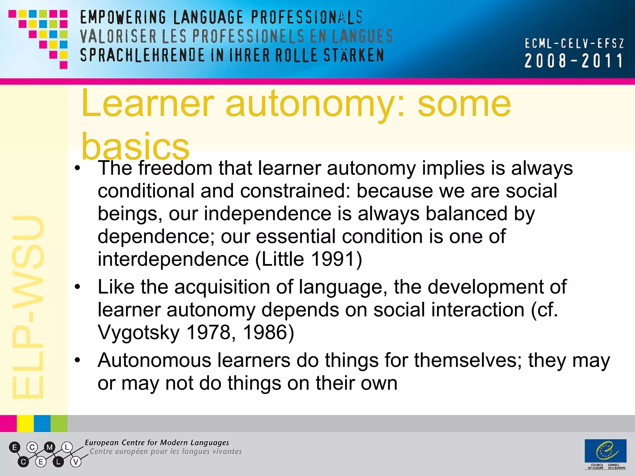 Learner autonomy: some basics The freedom that learner autonomy implies is always conditional and constrained: because we are social beings, our independence is always balanced by dependence; our essential condition is one of interdependence (Little 1991) Like the acquisition of language, the development of learner autonomy depends on social interaction (cf. Vygotsky 1978, 1986) Autonomous learners do things for themselves; they may or may not do things on their own 