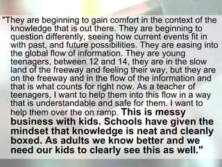 "They are beginning to gain comfort in the context of the knowledge that is out there. They are beginning to question differently, seeing how current events fit in with past, and future possibilities. They are easing into the global flow of information. They are young teenagers, between 12 and 14, they are in the slow land of the freeway and feeling their way, but they are on the freeway and in the flow of the information and that is what counts for right now. As a teacher of teenagers, I want to help them into this flow in a way that is understandable and safe for them. I want to help them over the on ramp.  This is messy business with kids. Schools have given the mindset that knowledge is neat and cleanly boxed. As adults we know better and we need our kids to clearly see this as well."  