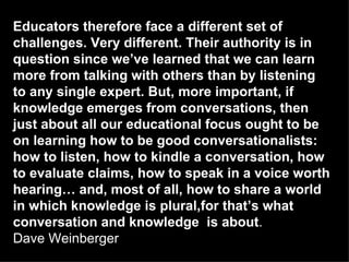 Educators therefore face a different set of challenges. Very different. Their authority is in question since we’ve learned that we can learn more from talking with others than by listening to any single expert. But, more important, if knowledge emerges from conversations, then just about all our educational focus ought to be on learning how to be good conversationalists: how to listen, how to kindle a conversation, how to evaluate claims, how to speak in a voice worth hearing… and, most of all, how to share a world in which knowledge is plural,for that’s what conversation and knowledge  is about .  Dave Weinberger   