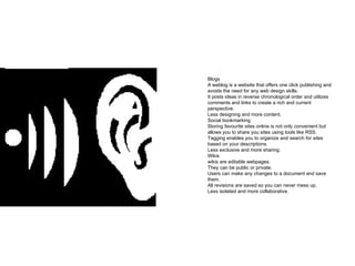 Blogs A weblog is a website that offers one click publishing and avoids the need for any web design skills.  It posts ideas in reverse chronological order and utilizes comments and links to create a rich and current perspective.  Less designing and more content. Social bookmarking Storing favourite sites online is not only convenient but allows you to share you sites using tools like RSS.  Tagging enables you to organize and search for sites based on your descriptions. Less exclusive and more sharing. Wikis wikis are editable webpages.  They can be public or private.  Users can make any changes to a document and save them.  All revisions are saved so you can never mess up.  Less isolated and more collaborative. 