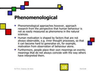 Phenomenological Phenomenological approaches however, approach research from the perspective that human behaviour is not as easily measured as phenomena in the natural sciences.  Human motivation is shaped by factors that are not always observable, e.g. inner thought processes, so that it can become hard to generalise on, for example, motivation from observation of behaviour alone.  Furthermore, people place their own meanings on events; meanings that do not always coincide with the way others have interpreted them.  