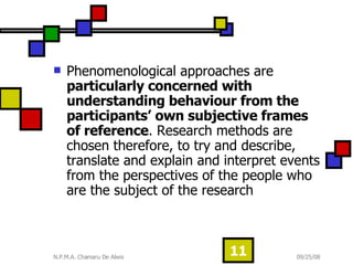 Phenomenological approaches are  particularly concerned with understanding behaviour from the participants’ own subjective frames of reference . Research methods are chosen therefore, to try and describe, translate and explain and interpret events from the perspectives of the people who are the subject of the research  