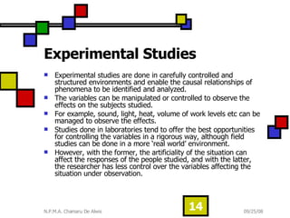 Experimental Studies  Experimental studies are done in carefully controlled and structured environments and enable the causal relationships of phenomena to be identified and analyzed. The variables can be manipulated or controlled to observe the effects on the subjects studied.  For example, sound, light, heat, volume of work levels etc can be managed to observe the effects. Studies done in laboratories tend to offer the best opportunities for controlling the variables in a rigorous way, although field studies can be done in a more ‘real world’ environment.  However, with the former, the artificiality of the situation can affect the responses of the people studied, and with the latter, the researcher has less control over the variables affecting the situation under observation. 