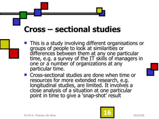 Cross – sectional studies  This is a study involving different organisations or groups of people to look at similarities or differences between them at any one particular time, e.g. a survey of the IT skills of managers in one or a number of organizations at any particular time.  Cross-sectional studies are done when time or resources for more extended research, e.g. longitudinal studies, are limited. It involves a close analysis of a situation at one particular point in time to give a ‘snap-shot’ result  