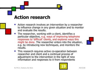 Action research  Action research involves an intervention by a researcher to influence change in any given situation and to monitor and evaluate the results.  The researcher, working with a client, identifies a particular objective,  e.g. ways of improving telephone responses to ‘difficult’ clients ,  and explores ways this might be done.  The researcher enters into the situation, e.g. by introducing new techniques, and monitors the results. This research requires active co-operation between researcher and client and a continual process of adjustment to the intervention in the light of new information and responses to it from respondents  
