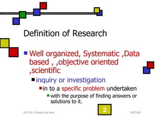 Definition of Research  Well organized, Systematic ,Data based , ,objective oriented ,scientific  inquiry or investigation   in to a  specific problem  undertaken  with the purpose of finding answers or solutions to it.  