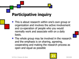 Participative inquiry This is about research within one’s own group or organization and involves the active involvement and co-operation of people who you would normally work and associate with on a daily basis.  The whole group may be involved in the research and the emphasis is on sharing, agreeing, cooperating and making the research process as open and equal as possible  