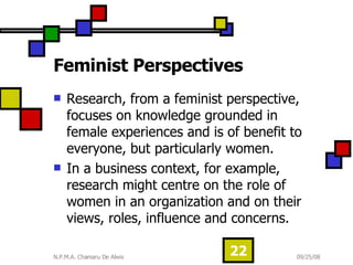 Feminist Perspectives  Research, from a feminist perspective, focuses on knowledge grounded in female experiences and is of benefit to everyone, but particularly women.  In a business context, for example, research might centre on the role of women in an organization and on their views, roles, influence and concerns. 
