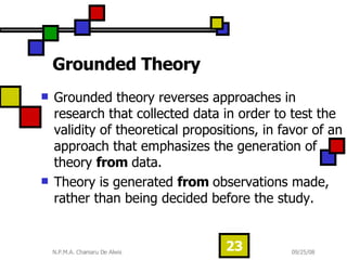 Grounded Theory  Grounded theory reverses approaches in research that collected data in order to test the validity of theoretical propositions, in favor of an approach that emphasizes the generation of theory  from  data.  Theory is generated  from  observations made, rather than being decided before the study.  