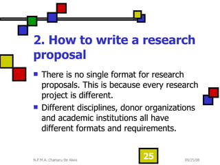 2. How to write a research proposal   There is no single format for research proposals. This is because every research project is different.  Different disciplines, donor organizations and academic institutions all have different formats and requirements.  