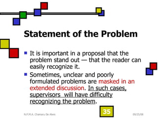 Statement of the Problem It is important in a proposal that the problem stand out — that the reader can easily recognize it.  Sometimes, unclear and poorly formulated problems are  masked in an extended discussion .  In such cases, supervisors  will have difficulty recognizing the problem .  