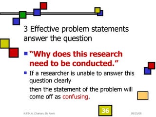 3 Effective problem statements answer the question “ Why does this research need to be conducted.”   If a researcher is unable to answer this question clearly  then the statement of the problem will come off as  confusing .  