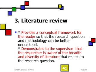 3. Literature review   *  Provides a conceptual framework for the reader  so that the research question and methodology can be better understood. *  Demonstrates to the supervisor  that the researcher is aware of the breadth and diversity of literature  that relates to the research question.  