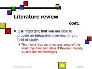 Literature review   cont.. It is important that you are  able to provide an integrated overview of your field of study.  This means that you show awareness of the most important and relevant theories, models, studies and methodologies  