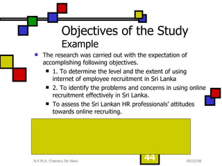 Objectives of the Study  Example The research was carried out with the expectation of accomplishing following objectives. 1. To determine the level and the extent of using internet of employee recruitment in Sri Lanka 2. To identify the problems and concerns in using online recruitment effectively in Sri Lanka. To assess the Sri Lankan HR professionals’ attitudes towards online recruiting. Would HR professional practice online recruiting to increase the functional efficiency and compete with rivals? To what extend we have engaged in online recruiting activities?  What are the major barriers and concerns in implementing  effective online recruitment in Sri Lankan Context? 