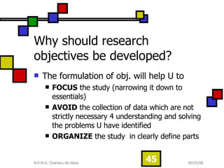 Why should research objectives be developed?  The formulation of obj. will help U to  FOCUS  the study (narrowing it down to essentials)  AVOID  the collection of data which are not strictly necessary 4 understanding and solving the problems U have identified  ORGANIZE  the study  in clearly define parts 