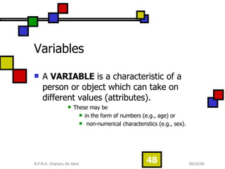 Variables  A  VARIABLE  is a characteristic of a person or object which can take on different values (attributes).  These may be  in the form of numbers (e.g., age) or non-numerical characteristics (e.g., sex). 