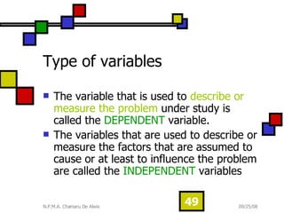 Type of variables The variable that is used to  describe or measure the problem  under study is called the  DEPENDENT  variable. The variables that are used to describe or measure the factors that are assumed to cause or at least to influence the problem are called the  INDEPENDENT  variables 