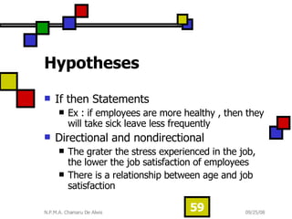 Hypotheses If then Statements Ex : if employees are more healthy , then they will take sick leave less frequently Directional and nondirectional  The grater the stress experienced in the job, the lower the job satisfaction of employees There is a relationship between age and job satisfaction  