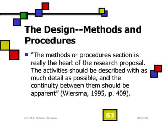 The Design--Methods and Procedures “ The methods or procedures section is really the heart of the research proposal. The activities should be described with as much detail as possible, and the continuity between them should be apparent” (Wiersma, 1995, p. 409). 