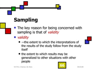 Sampling   The key reason for being concerned with sampling is that of  validity validity — the extent to which the interpretations of the results of the study follow from the study itself  the extent to which results may be generalized to other situations with other people 