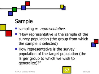 Sample sampling =  representative .  “How representative is the sample of the survey population (the group from which the sample is selected)  How representative is the survey population of the target population (the larger group to which we wish to generalize)?” 