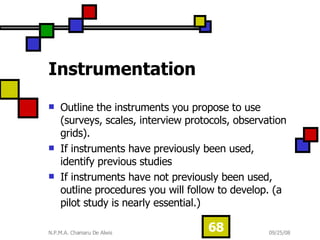 Instrumentation Outline the instruments you propose to use (surveys, scales, interview protocols, observation grids).  If instruments have previously been used, identify previous studies  If instruments have not previously been used, outline procedures you will follow to develop. (a pilot study is nearly essential.) 
