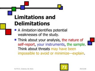 Limitations and Delimitations   A  limitation  identifies potential weaknesses of the study.  Think about your analysis,  the nature of self-report ,  your instruments ,  the sample . Think about threats  may have been impossible to avoid or minimize—explain .  