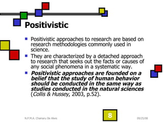 Positivistic Positivistic approaches to research are based on research methodologies commonly used in science. They are characterized by a detached approach to research that seeks out the facts or causes of any social phenomena in a systematic way.  Positivistic approaches are founded on a belief that the study of human behavior should be conducted in the same way as studies conducted in the natural sciences  ( Collis & Hussey , 2003, p.52).  