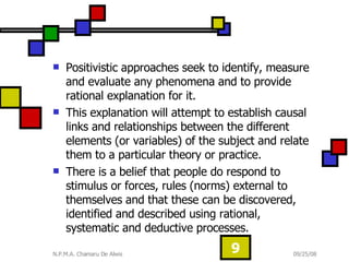 Positivistic approaches seek to identify, measure and evaluate any phenomena and to provide rational explanation for it.  This explanation will attempt to establish causal links and relationships between the different elements (or variables) of the subject and relate them to a particular theory or practice.  There is a belief that people do respond to stimulus or forces, rules (norms) external to themselves and that these can be discovered, identified and described using rational, systematic and deductive processes. 