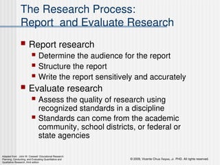 © 2009, Vicente Chua Reyes, Jr. PHD. All rights reserved.
Copyright © 2008 by Pearson Education, Inc.
Upper Saddle River, New Jersey 07458
All rights reserved.
The Research Process:
Report and Evaluate Research
 Report research
 Determine the audience for the report
 Structure the report
 Write the report sensitively and accurately
 Evaluate research
 Assess the quality of research using
recognized standards in a discipline
 Standards can come from the academic
community, school districts, or federal or
state agencies
Adapted from : John W. Creswell Educational Research:
Planning, Conducting, and Evaluating Quantitative and
Qualitative Research, third edition
 