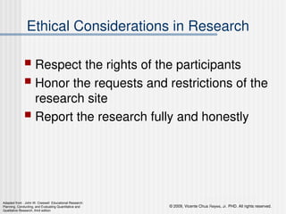 © 2009, Vicente Chua Reyes, Jr. PHD. All rights reserved.
Copyright © 2008 by Pearson Education, Inc.
Upper Saddle River, New Jersey 07458
All rights reserved.
Ethical Considerations in Research
 Respect the rights of the participants
 Honor the requests and restrictions of the
research site
 Report the research fully and honestly
Adapted from : John W. Creswell Educational Research:
Planning, Conducting, and Evaluating Quantitative and
Qualitative Research, third edition
 