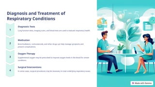 Diagnosis and Treatment of
Respiratory Conditions
Diagnostic Tests
Lung function tests, imaging scans, and blood tests are used to evaluate respiratory health.
Medication
Bronchodilators, corticosteroids, and other drugs can help manage symptoms and
prevent complications.
Oxygen Therapy
Supplemental oxygen may be prescribed to improve oxygen levels in the blood for certain
conditions.
Surgical Interventions
In some cases, surgical procedures may be necessary to treat underlying respiratory issues.
 