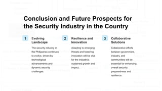 Conclusion and Future Prospects for
the Security Industry in the Country
1 Evolving
Landscape
The security industry in
the Philippines continues
to evolve, driven by
technological
advancements and
dynamic security
challenges.
2 Resilience and
Innovation
Adapting to emerging
threats and fostering
innovation will be vital
for the industry's
sustained growth and
impact.
3 Collaborative
Solutions
Collaborative efforts
between government,
industry, and
communities will be
essential for enhancing
overall security
preparedness and
resilience.
 
