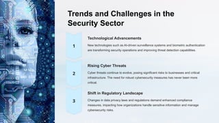 Trends and Challenges in the
Security Sector
Technological Advancements
New technologies such as AI-driven surveillance systems and biometric authentication
are transforming security operations and improving threat detection capabilities.
Rising Cyber Threats
Cyber threats continue to evolve, posing significant risks to businesses and critical
infrastructure. The need for robust cybersecurity measures has never been more
critical.
Shift in Regulatory Landscape
Changes in data privacy laws and regulations demand enhanced compliance
measures, impacting how organizations handle sensitive information and manage
cybersecurity risks.
 